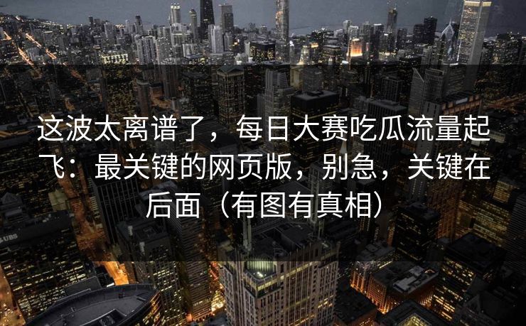 这波太离谱了，每日大赛吃瓜流量起飞：最关键的网页版，别急，关键在后面（有图有真相）
