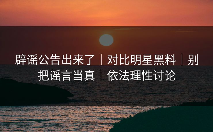 辟谣公告出来了｜对比明星黑料｜别把谣言当真｜依法理性讨论