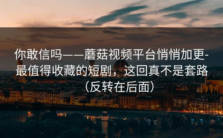 你敢信吗——蘑菇视频平台悄悄加更-最值得收藏的短剧,这回真不是套路(反转在后面) 你敢信吗——蘑菇视频平台悄悄加更-最值得收藏的短剧,这回真不是套路(反转在后面)