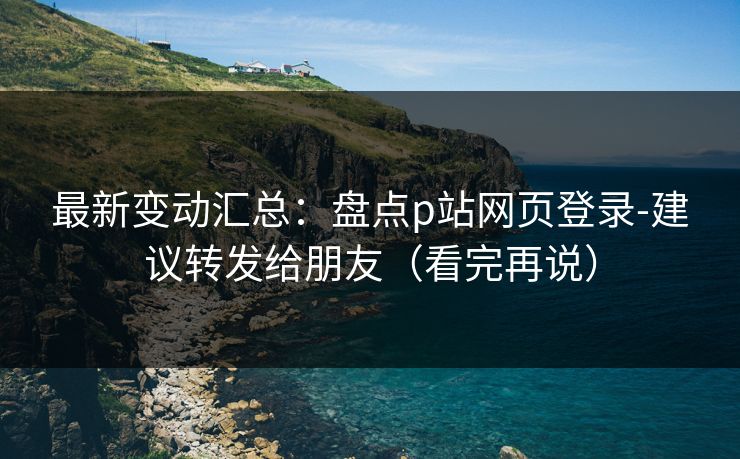 最新变动汇总：盘点p站网页登录-建议转发给朋友（看完再说）