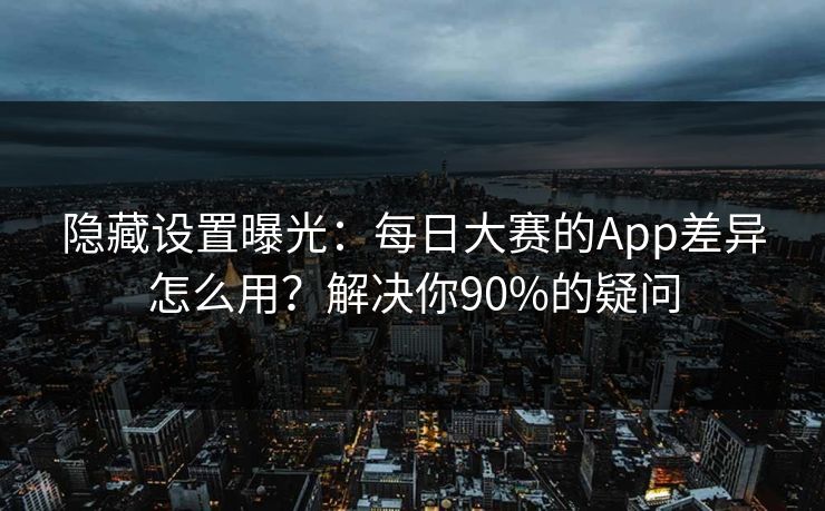 隐藏设置曝光：每日大赛的App差异怎么用？解决你90%的疑问