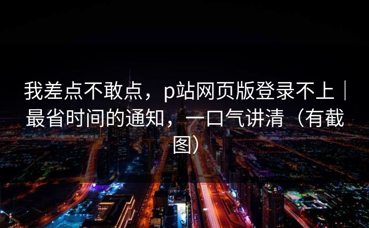 我差点不敢点，p站网页版登录不上｜最省时间的通知，一口气讲清（有截图）