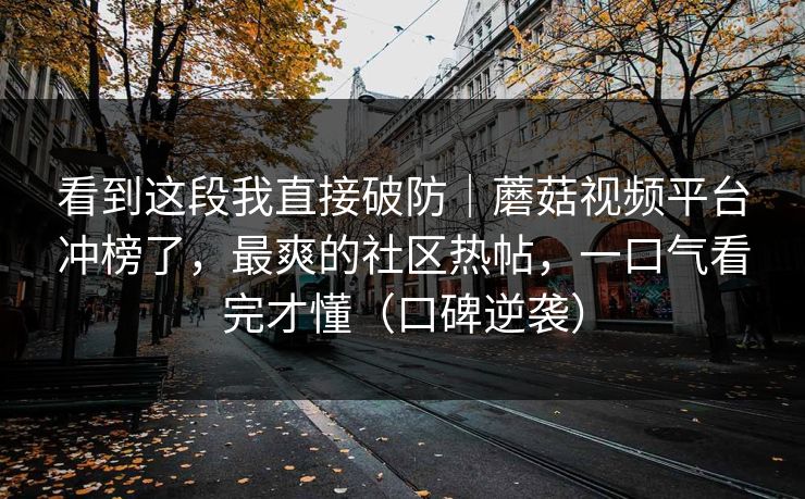 看到这段我直接破防|蘑菇视频平台冲榜了,最爽的社区热帖,一口气看完才懂(口碑逆袭) 看到这段我直接破防|蘑菇视频平台冲榜了,最爽的社区热帖,一口气看完才懂(口碑逆袭)