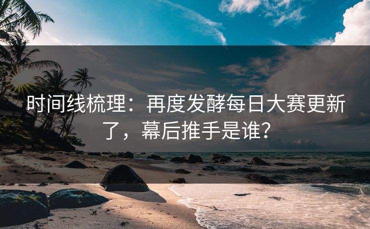 时间线梳理:再度发酵每日大赛更新了,幕后推手是谁? 时间线梳理:再度发酵每日大赛更新了,幕后推手是谁?