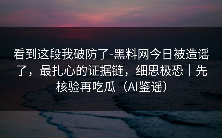 看到这段我破防了-黑料网今日被造谣了，最扎心的证据链，细思极恐｜先核验再吃瓜（AI鉴谣）