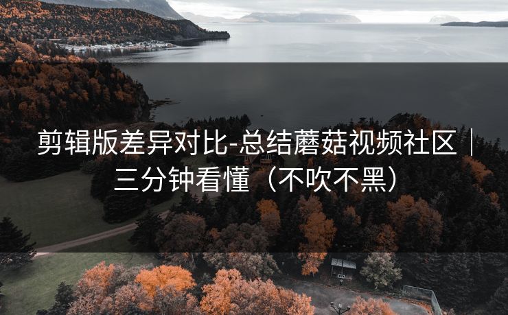 剪辑版差异对比-总结蘑菇视频社区｜三分钟看懂（不吹不黑）