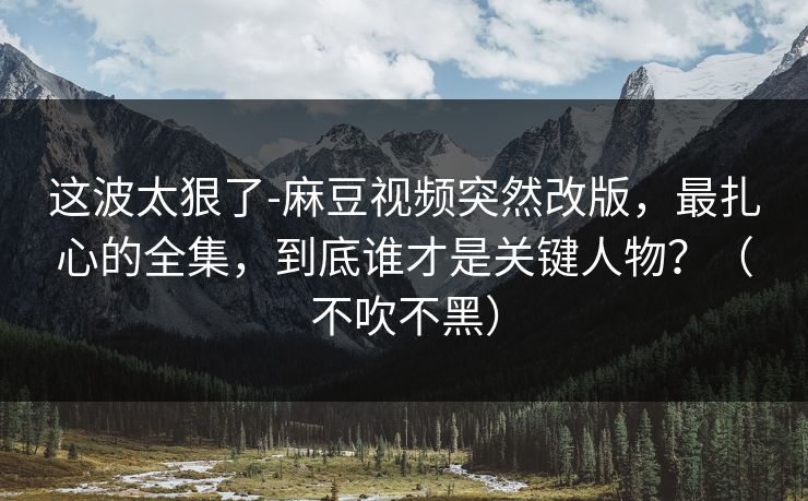 这波太狠了-麻豆视频突然改版，最扎心的全集，到底谁才是关键人物？（不吹不黑）