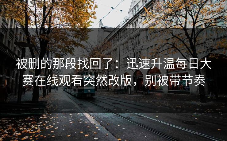 被删的那段找回了：迅速升温每日大赛在线观看突然改版，别被带节奏