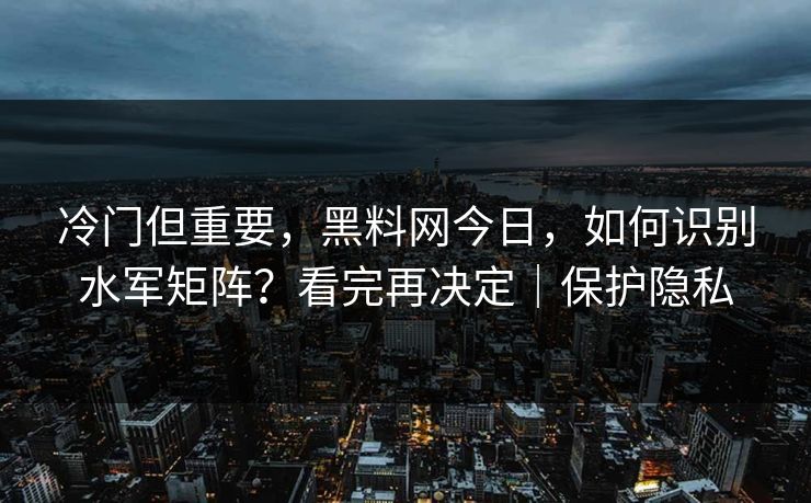 冷门但重要，黑料网今日，如何识别水军矩阵？看完再决定｜保护隐私