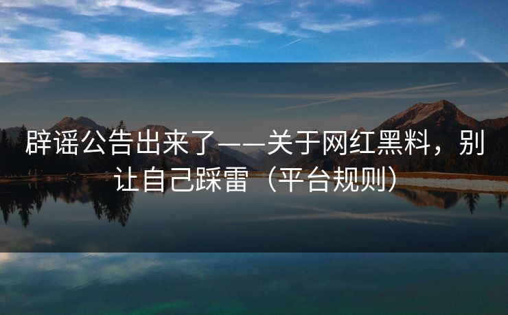 辟谣公告出来了——关于网红黑料，别让自己踩雷（平台规则）