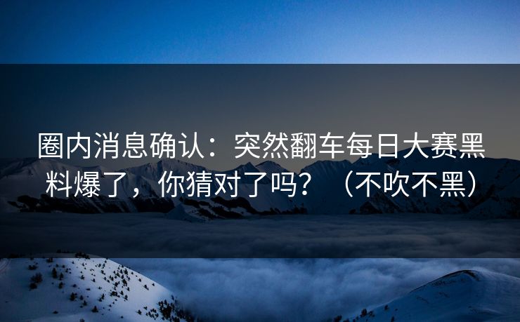 圈内消息确认：突然翻车每日大赛黑料爆了，你猜对了吗？（不吹不黑）