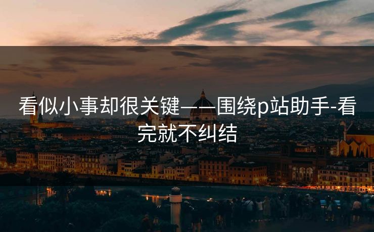 看似小事却很关键——围绕p站助手-看完就不纠结