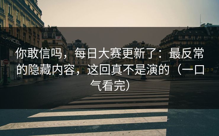 你敢信吗，每日大赛更新了：最反常的隐藏内容，这回真不是演的（一口气看完）