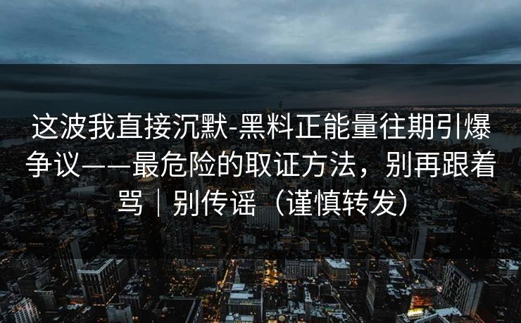 这波我直接沉默-黑料正能量往期引爆争议——最危险的取证方法，别再跟着骂｜别传谣（谨慎转发）