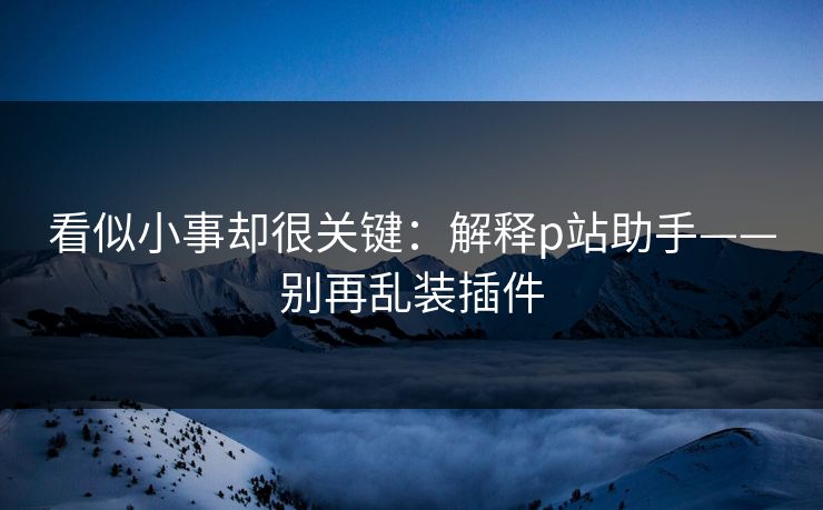 看似小事却很关键：解释p站助手——别再乱装插件
