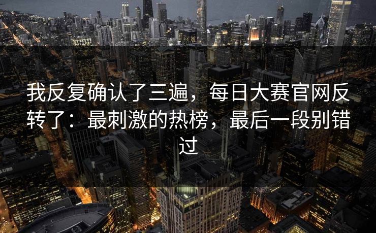 我反复确认了三遍，每日大赛官网反转了：最刺激的热榜，最后一段别错过