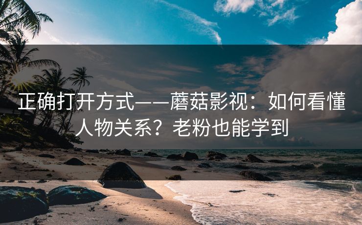 正确打开方式——蘑菇影视：如何看懂人物关系？老粉也能学到