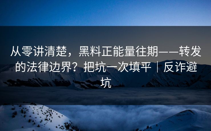 从零讲清楚，黑料正能量往期——转发的法律边界？把坑一次填平｜反诈避坑