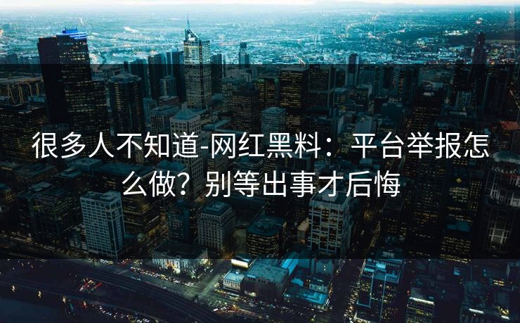 很多人不知道-网红黑料：平台举报怎么做？别等出事才后悔