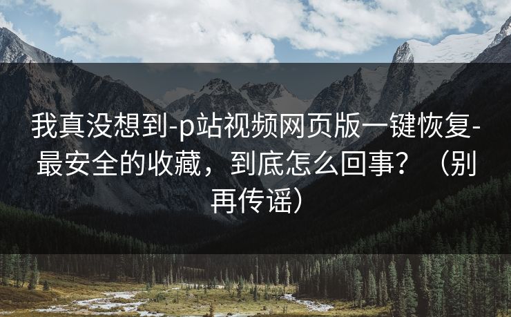 我真没想到-p站视频网页版一键恢复-最安全的收藏，到底怎么回事？（别再传谣）