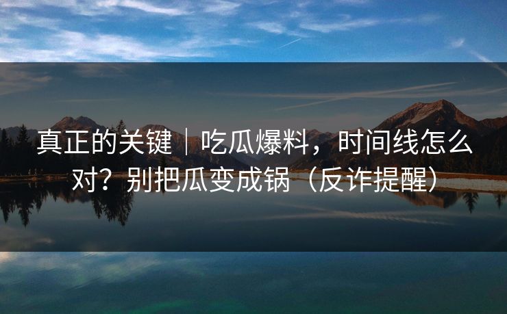 真正的关键｜吃瓜爆料，时间线怎么对？别把瓜变成锅（反诈提醒）