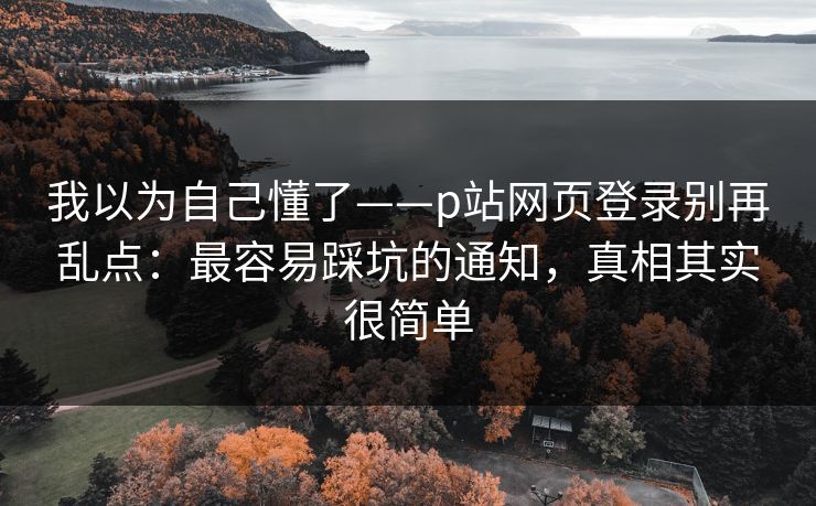 我以为自己懂了——p站网页登录别再乱点：最容易踩坑的通知，真相其实很简单