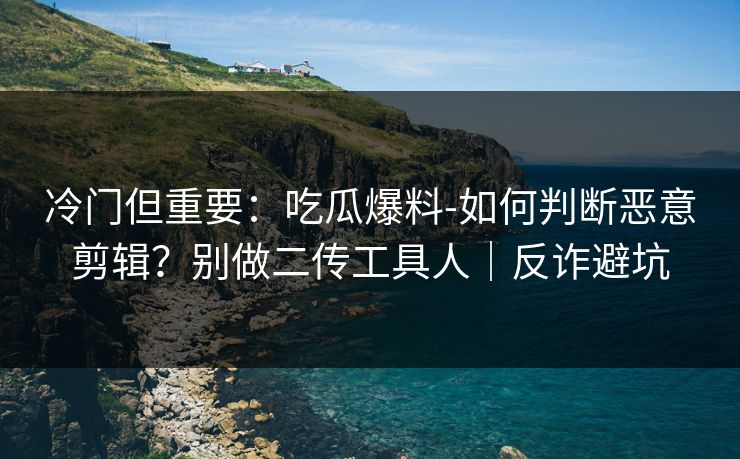 冷门但重要：吃瓜爆料-如何判断恶意剪辑？别做二传工具人｜反诈避坑