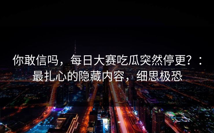你敢信吗,每日大赛吃瓜突然停更?:最扎心的隐藏内容,细思极恐 你敢信吗,每日大赛吃瓜突然停更?:最扎心的隐藏内容,细思极恐