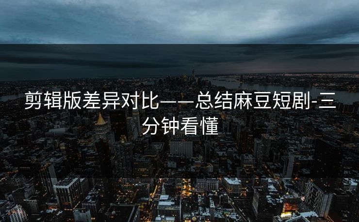 剪辑版差异对比——总结麻豆短剧-三分钟看懂