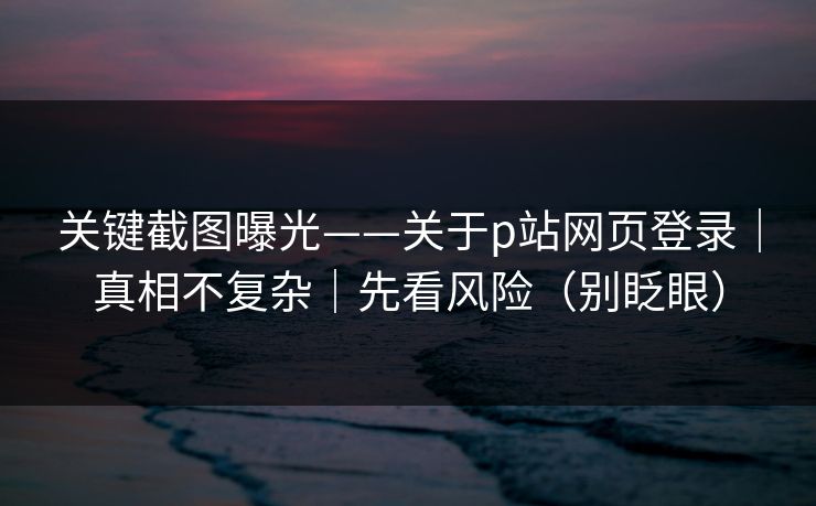 关键截图曝光——关于p站网页登录｜真相不复杂｜先看风险（别眨眼）