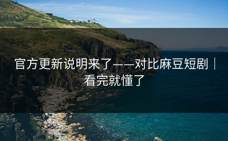 官方更新说明来了——对比麻豆短剧|看完就懂了 官方更新说明来了——对比麻豆短剧|看完就懂了