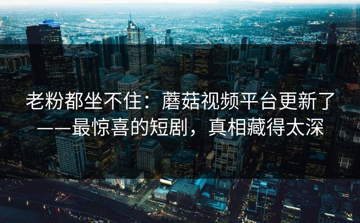 老粉都坐不住:蘑菇视频平台更新了——最惊喜的短剧,真相藏得太深 老粉都坐不住:蘑菇视频平台更新了——最惊喜的短剧,真相藏得太深
