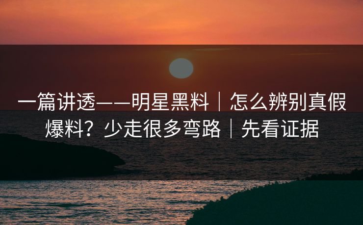 一篇讲透——明星黑料|怎么辨别真假爆料?少走很多弯路|先看证据 一篇讲透——明星黑料|怎么辨别真假爆料?少走很多弯路|先看证据