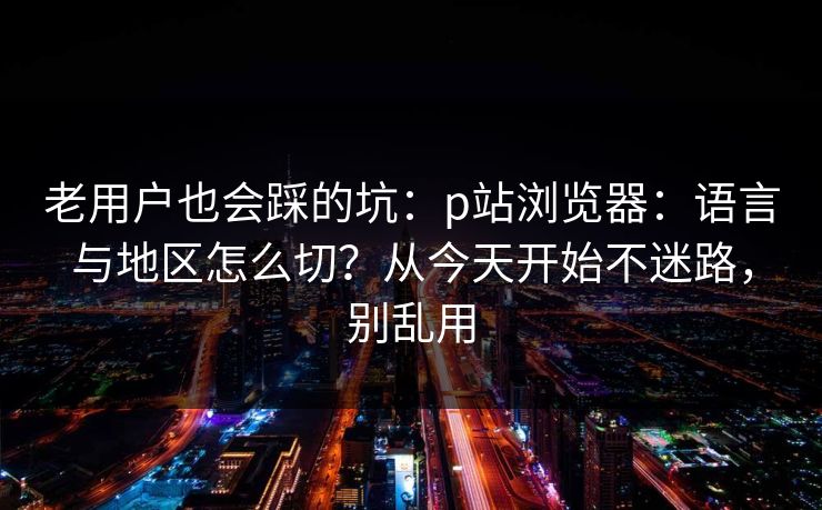 老用户也会踩的坑:p站浏览器:语言与地区怎么切?从今天开始不迷路,别乱用 老用户也会踩的坑:p站浏览器:语言与地区怎么切?从今天开始不迷路,别乱用