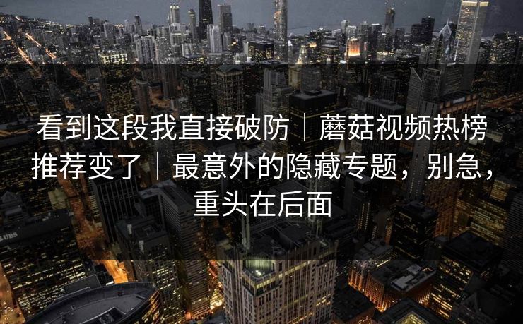看到这段我直接破防｜蘑菇视频热榜推荐变了｜最意外的隐藏专题，别急，重头在后面