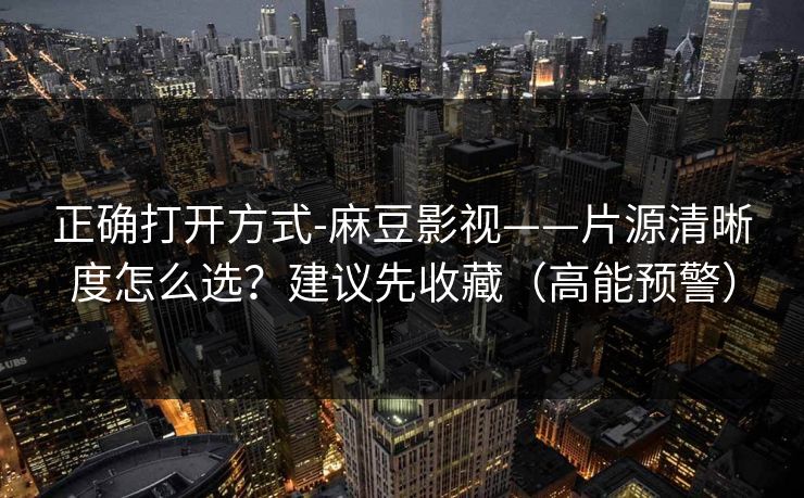 正确打开方式-麻豆影视——片源清晰度怎么选？建议先收藏（高能预警）