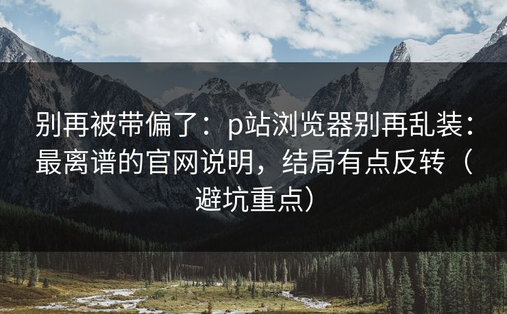 别再被带偏了:p站浏览器别再乱装:最离谱的官网说明,结局有点反转(避坑重点) 别再被带偏了:p站浏览器别再乱装:最离谱的官网说明,结局有点反转(避坑重点)