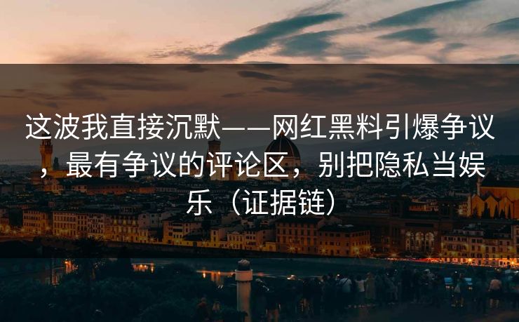 这波我直接沉默——网红黑料引爆争议，最有争议的评论区，别把隐私当娱乐（证据链）