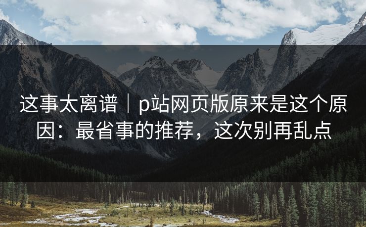 这事太离谱|p站网页版原来是这个原因:最省事的推荐,这次别再乱点 这事太离谱|p站网页版原来是这个原因:最省事的推荐,这次别再乱点
