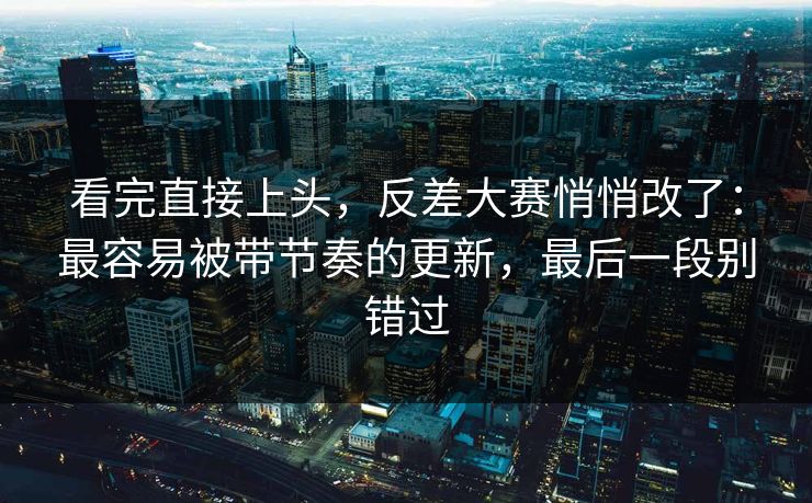 看完直接上头,反差大赛悄悄改了:最容易被带节奏的更新,最后一段别错过 看完直接上头,反差大赛悄悄改了:最容易被带节奏的更新,最后一段别错过