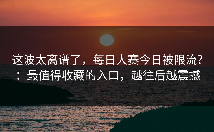 这波太离谱了，每日大赛今日被限流？：最值得收藏的入口，越往后越震撼