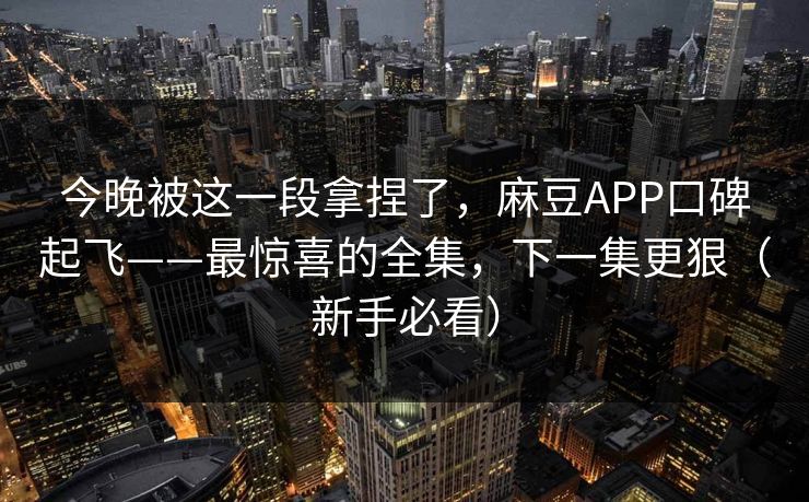 今晚被这一段拿捏了，麻豆APP口碑起飞——最惊喜的全集，下一集更狠（新手必看）