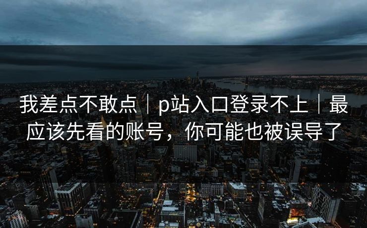 我差点不敢点｜p站入口登录不上｜最应该先看的账号，你可能也被误导了