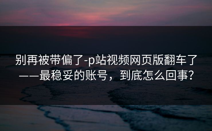别再被带偏了-p站视频网页版翻车了——最稳妥的账号，到底怎么回事？