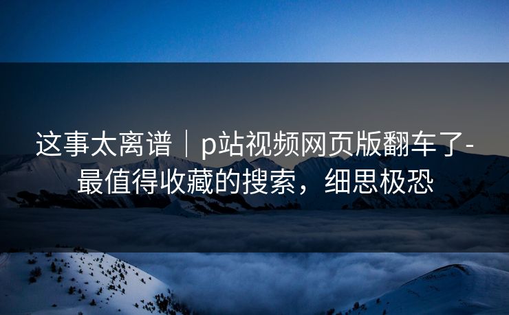 这事太离谱|p站视频网页版翻车了-最值得收藏的搜索,细思极恐 这事太离谱|p站视频网页版翻车了-最值得收藏的搜索,细思极恐