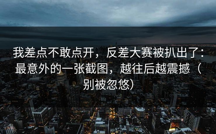我差点不敢点开,反差大赛被扒出了:最意外的一张截图,越往后越震撼(别被忽悠) 我差点不敢点开,反差大赛被扒出了:最意外的一张截图,越往后越震撼(别被忽悠)