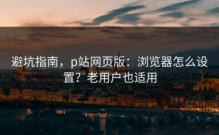 避坑指南，p站网页版：浏览器怎么设置？老用户也适用