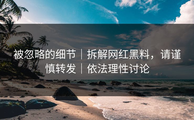 被忽略的细节|拆解网红黑料,请谨慎转发|依法理性讨论 被忽略的细节|拆解网红黑料,请谨慎转发|依法理性讨论