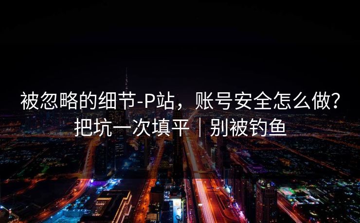 被忽略的细节-P站,账号安全怎么做?把坑一次填平|别被钓鱼 被忽略的细节-P站,账号安全怎么做?把坑一次填平|别被钓鱼