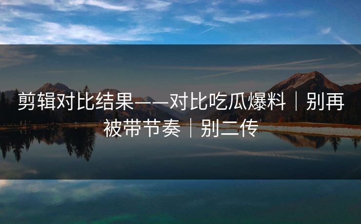 剪辑对比结果——对比吃瓜爆料｜别再被带节奏｜别二传